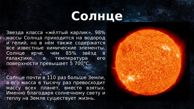 Солнце Звезда класса «жёлтый карлик». 98% массы Солнца приходится на водород и гелий, но в нём также содержатся все известные химические элементы. Солнце ярче, чем 85% звёзд в галактике, а температура его поверхности превышает 5 700°C. Солнце почти в 110 раз больше Земли, а его масса в тысячу раз превосходит массу всех планет, вместе взятых. Именно благодаря солнечному свету и теплу на Земле существует жизнь. 