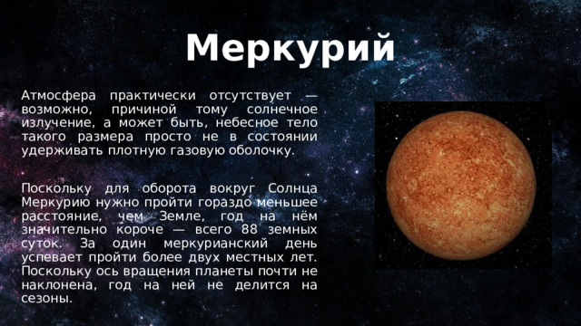 Меркурий Атмосфера практически отсутствует — возможно, причиной тому солнечное излучение, а может быть, небесное тело такого размера просто не в состоянии удерживать плотную газовую оболочку. Поскольку для оборота вокруг Солнца Меркурию нужно пройти гораздо меньшее расстояние, чем Земле, год на нём значительно короче — всего 88 земных суток. За один меркурианский день успевает пройти более двух местных лет. Поскольку ось вращения планеты почти не наклонена, год на ней не делится на сезоны. 