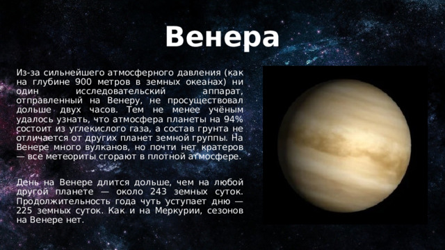 Венера Из-за сильнейшего атмосферного давления (как на глубине 900 метров в земных океанах) ни один исследовательский аппарат, отправленный на Венеру, не просуществовал дольше двух часов. Тем не менее учёным удалось узнать, что атмосфера планеты на 94% состоит из углекислого газа, а состав грунта не отличается от других планет земной группы. На Венере много вулканов, но почти нет кратеров — все метеориты сгорают в плотной атмосфере. День на Венере длится дольше, чем на любой другой планете — около 243 земных суток. Продолжительность года чуть уступает дню — 225 земных суток. Как и на Меркурии, сезонов на Венере нет. 