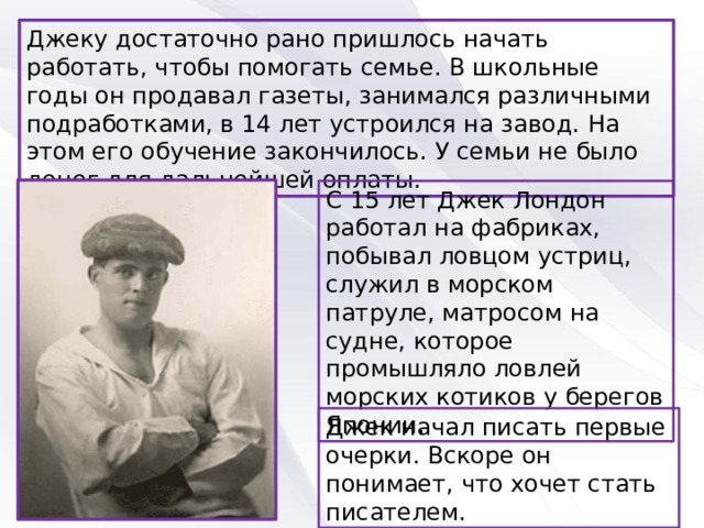 Джеку достаточно рано пришлось начать работать, чтобы помогать семье. В школьные годы он продавал газеты, занимался различными подработками, в 14 лет устроился на завод. На этом его обучение закончилось. У семьи не было денег для дальнейшей оплаты. С 15 лет Джек Лондон работал на фабриках, побывал ловцом устриц, служил в морском патруле, матросом на судне, которое промышляло ловлей морских котиков у берегов Японии. Джек начал писать первые очерки. Вскоре он понимает, что хочет стать писателем. 