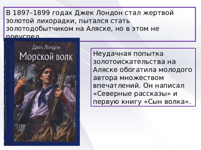 В 1897–1899 годах Джек Лондон стал жертвой золотой лихорадки, пытался стать золотодобытчиком на Аляске, но в этом не преуспел. Неудачная попытка золотоискательства на Аляске обогатила молодого автора множеством впечатлений. Он написал «Северные рассказы» и первую книгу «Сын волка». 