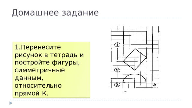 Домашнее задание 1.Перенесите рисунок в тетрадь и постройте фигуры, симметричные данным, относительно прямой К. 