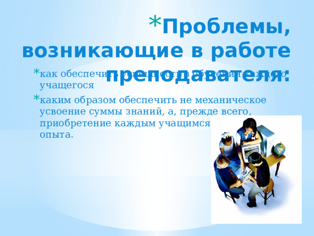 Проблемы, возникающие в работе преподавателя: как обеспечить успешность в обучении каждого учащегося каким образом обеспечить не механическое усвоение суммы знаний, а, прежде всего, приобретение каждым учащимся социального опыта. 