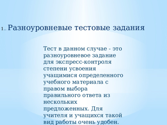 1 .. Разноуровневые тестовые задания Тест в данном случае - это разноуровневое задание для экспресс-контроля степени усвоения учащимися определенного учебного материала с правом выбора правильного ответа из нескольких предложенных. Для учителя и учащихся такой вид работы очень удобен. 