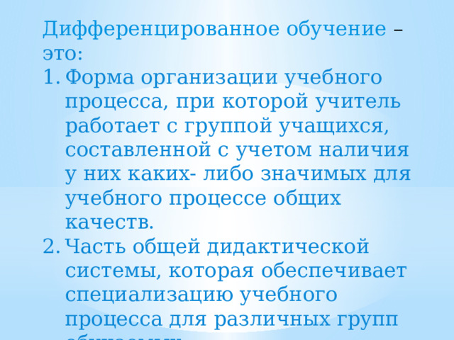 Дифференцированное обучение – это: Форма организации учебного процесса, при которой учитель работает с группой учащихся, составленной с учетом наличия у них каких- либо значимых для учебного процессе общих качеств. Часть общей дидактической системы, которая обеспечивает специализацию учебного процесса для различных групп обучаемых. 