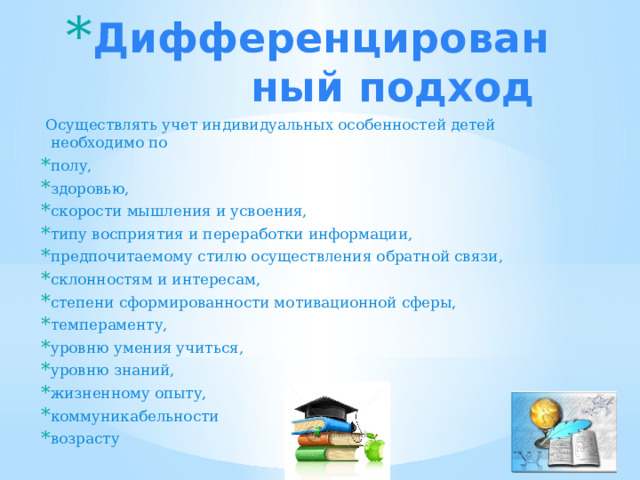 Дифференцированный подход  Осуществлять учет индивидуальных особенностей детей необходимо по полу, здоровью, скорости мышления и усвоения, типу восприятия и переработки информации, предпочитаемому стилю осуществления обратной связи, склонностям и интересам, степени сформированности мотивационной сферы, темпераменту, уровню умения учиться, уровню знаний, жизненному опыту, коммуникабельности возрасту 