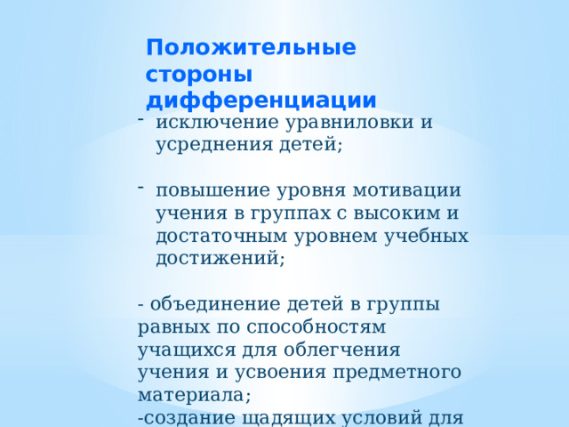 Положительные стороны дифференциации  исключение уравниловки и усреднения детей; повышение уровня мотивации учения в группах с высоким и достаточным уровнем учебных достижений; - объединение детей в группы равных по способностям учащихся для облегчения учения и усвоения предметного материала; -создание щадящих условий для слабых учащихся. 