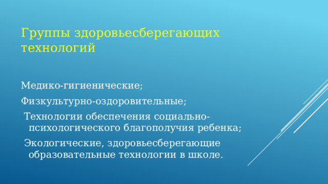 Группы здоровьесберегающих технологий  Медико-гигиенические; Физкультурно-оздоровительные;  Технологии обеспечения социально-психологического благополучия ребенка;  Экологические, здоровьесберегающие образовательные технологии в школе.  