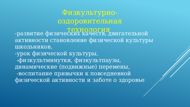 Физкультурно- оздоровительная технология   -развитие физических качеств, двигательной активности становление физической культуры школьников, -урок физической культуры,  -физкультминутки, физкультпаузы, динамические (подвижные) перемены,  -воспитание привычки к повседневной физической активности и заботе о здоровье  