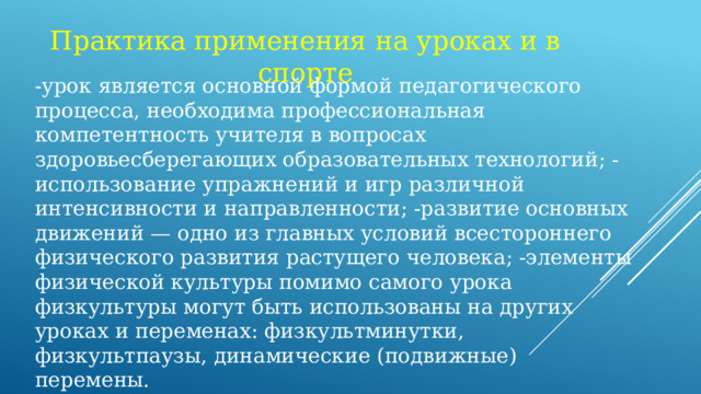 Практика применения на уроках и в спорте -урок является основной формой педагогического процесса, необходима профессиональная компетентность учителя в вопросах здоровьесберегающих образовательных технологий; -использование упражнений и игр различной интенсивности и направленности; -развитие основных движений — одно из главных условий всестороннего физического развития растущего человека; -элементы физической культуры помимо самого урока физкультуры могут быть использованы на других уроках и переменах: физкультминутки, физкультпаузы, динамические (подвижные) перемены.  