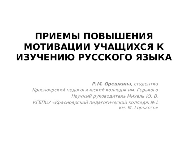 ПРИЕМЫ ПОВЫШЕНИЯ МОТИВАЦИИ УЧАЩИХСЯ К ИЗУЧЕНИЮ РУССКОГО ЯЗЫКА   Р.М. Орешкина , студентка Красноярский педагогический колледж им. Горького Научный руководитель Михель Ю. В. КГБПОУ «Красноярский педагогический колледж №1 им. М. Горького» 