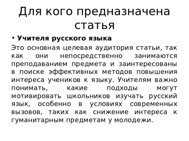 Для кого предназначена статья Учителя русского языка Это основная целевая аудитория статьи, так как они непосредственно занимаются преподаванием предмета и заинтересованы в поиске эффективных методов повышения интереса учеников к языку. Учителям важно понимать, какие подходы могут мотивировать школьников изучать русский язык, особенно в условиях современных вызовов, таких как снижение интереса к гуманитарным предметам у молодежи. 