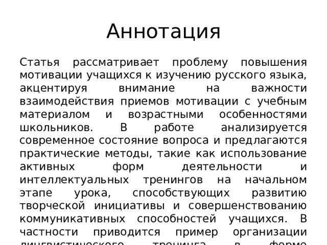 Аннотация Статья рассматривает проблему повышения мотивации учащихся к изучению русского языка, акцентируя внимание на важности взаимодействия приемов мотивации с учебным материалом и возрастными особенностями школьников. В работе анализируется современное состояние вопроса и предлагаются практические методы, такие как использование активных форм деятельности и интеллектуальных тренингов на начальном этапе урока, способствующих развитию творческой инициативы и совершенствованию коммуникативных способностей учащихся. В частности приводится пример организации лингвистического тренинга в форме упражнения «четвертый лишний». 