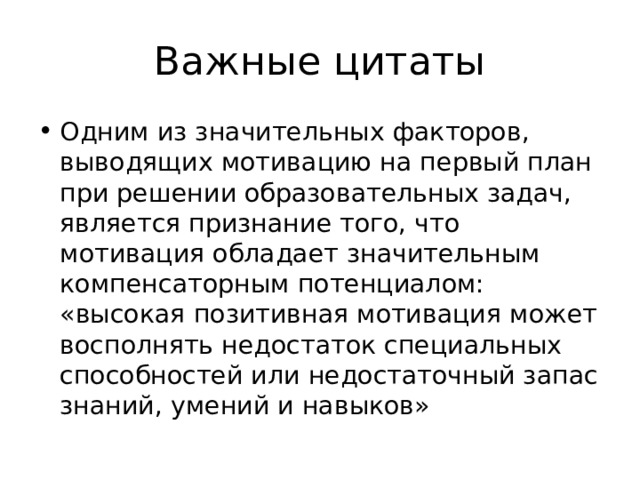 Важные цитаты Одним из значительных факторов, выводящих мотивацию на первый план при решении образовательных задач, является признание того, что мотивация обладает значительным компенсаторным потенциалом: «высокая позитивная мотивация может восполнять недостаток специальных способностей или недостаточный запас знаний, умений и навыков» 
