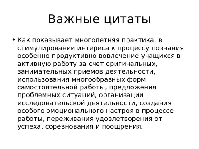 Важные цитаты Как показывает многолетняя практика, в стимулировании интереса к процессу познания особенно продуктивно вовлечение учащихся в активную работу за счет оригинальных, занимательных приемов деятельности, использования многообразных форм самостоятельной работы, предложения проблемных ситуаций, организации исследовательской деятельности, создания особого эмоционального настроя в процессе работы, переживания удовлетворения от успеха, соревнования и поощрения. 