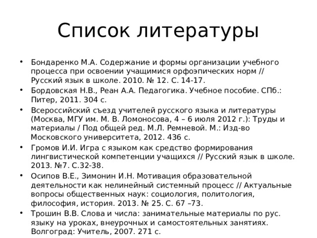 Список литературы Бондаренко М.А. Содержание и формы организации учебного процесса при освоении учащимися орфоэпических норм // Русский язык в школе. 2010. № 12. С. 14-17. Бордовская Н.В., Реан А.А. Педагогика. Учебное пособие. СПб.: Питер, 2011. 304 с. Всероссийский съезд учителей русского языка и литературы (Москва, МГУ им. М. В. Ломоносова, 4 – 6 июля 2012 г.): Труды и материалы / Под общей ред. М.Л. Ремневой. М.: Изд-во Московского университета, 2012. 436 с. Громов И.И. Игра с языком как средство формирования лингвистической компетенции учащихся // Русский язык в школе. 2013. №7. С.32-38. Осипов В.Е., Зимонин И.Н. Мотивация образовательной деятельности как нелинейный системный процесс // Актуальные вопросы общественных наук: социология, политология, философия, история. 2013. № 25. С. 67 –73. Трошин В.В. Слова и числа: занимательные материалы по рус. языку на уроках, внеурочных и самостоятельных занятиях. Волгоград: Учитель, 2007. 271 с. Федеральный государственный образовательный стандарт основного общего образования [Электр. ресурс]: http://минобрнауки.рф/документы/938/ файл/749/10.12.17-Приказ_1897.pdf. 
