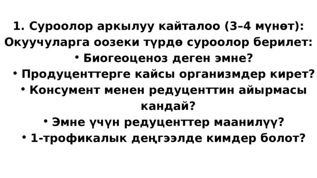 1. Суроолор аркылуу кайталоо (3–4 мүнөт): Окуучуларга оозеки түрдө суроолор берилет: Биогеоценоз деген эмне? Продуценттерге кайсы организмдер кирет? Консумент менен редуценттин айырмасы кандай? Эмне үчүн редуценттер маанилүү? 1-трофикалык деңгээлде кимдер болот? Биогеоценоз деген эмне? Продуценттерге кайсы организмдер кирет? Консумент менен редуценттин айырмасы кандай? Эмне үчүн редуценттер маанилүү? 1-трофикалык деңгээлде кимдер болот? 