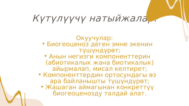 Күтүлүүчү натыйжалар: Окуучулар: Биогеоценоз деген эмне экенин түшүндүрөт; Анын негизги компоненттерин (абиотикалык жана биотикалык) айырмалап, мисал келтирет; Компоненттердин ортосундагы өз ара байланышты түшүндүрөт; Жашаган аймагынан конкреттүү биогеоценозду талдай алат. Биогеоценоз деген эмне экенин түшүндүрөт; Анын негизги компоненттерин (абиотикалык жана биотикалык) айырмалап, мисал келтирет; Компоненттердин ортосундагы өз ара байланышты түшүндүрөт; Жашаган аймагынан конкреттүү биогеоценозду талдай алат. 