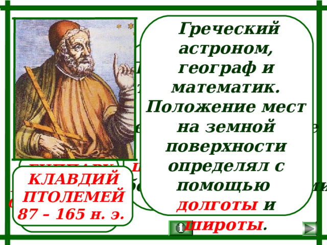  Греческий астроном, географ и математик. Положение мест на земной поверхности определял с помощью долготы и широты . Дал координаты 8000 пунктам. Древнегреческий астроном, географ и математик. Ввел географические координаты: широту и долготу и обозначил их числами. ГИППАРХ НИКЕЙСКИЙ Около 190 – 120  до н. э. КЛАВДИЙ ПТОЛЕМЕЙ 87 – 165 н. э. 