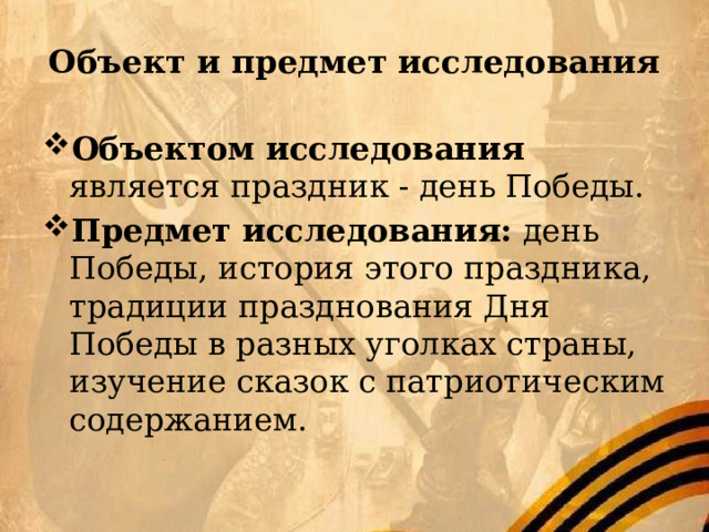 Объект и предмет исследования Объектом исследования является праздник - день Победы. Предмет исследования: день Победы, история этого праздника, традиции празднования Дня Победы в разных уголках страны, изучение сказок с патриотическим содержанием. 