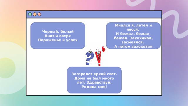 Мчался я, летел и несся.  И бежал, бежал, бежал. Захихикал, засмеялся.  А потом захохотал Черный, белый  Вниз и вверх  Пораженье и успех Загорелся яркий свет. Дома не был много лет. Здравствуй, Родина моя!  