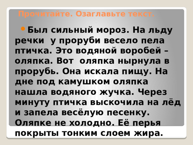 Прочитайте. Озаглавьте текст. Был сильный мороз. На льду речки у проруби весело пела птичка. Это водяной воробей – оляпка. Вот оляпка нырнула в прорубь. Она искала пищу. На дне под камушком оляпка нашла водяного жучка. Через минуту птичка выскочила на лёд и запела весёлую песенку. Оляпке не холодно. Её перья покрыты тонким слоем жира. 