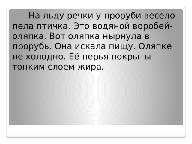  На льду речки у проруби весело пела птичка. Это водяной воробей-оляпка. Вот оляпка нырнула в прорубь. Она искала пищу. Оляпке не холодно. Её перья покрыты тонким слоем жира. 