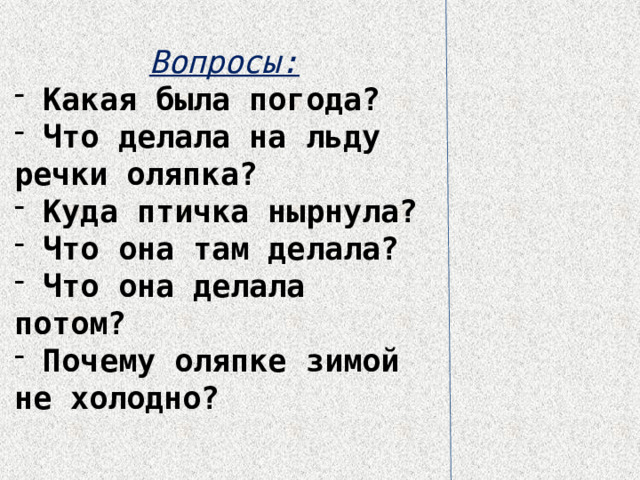 Вопросы:  Какая была погода?  Что делала на льду речки оляпка?  Куда птичка нырнула?  Что она там делала?  Что она делала потом?  Почему оляпке зимой не холодно? 