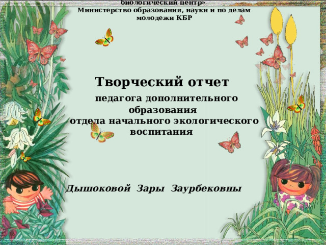 ГКОУ ДОД «Республиканский детский эколого-биологический центр»  Министерство образования, науки и по делам молодежи КБР        Творческий отчет   педагога дополнительного образования  отдела начального экологического воспитания      Дышоковой Зары Заурбековны     