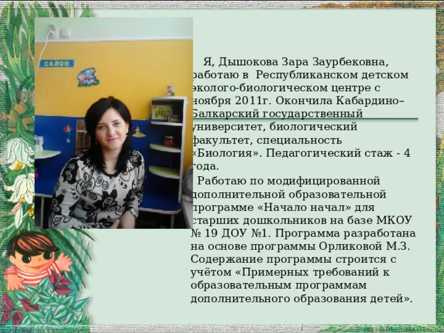                      Я, Дышокова Зара Заурбековна, работаю в Республиканском детском эколого-биологическом центре с ноября 2011г. Окончила Кабардино–Балкарский государственный университет, биологический факультет, специальность «Биология». Педагогический стаж - 4 года.  Работаю по модифицированной дополнительной образовательной программе «Начало начал» для старших дошкольников на базе МКОУ № 19 ДОУ №1. Программа разработана на основе программы Орликовой М.З. Содержание программы строится с учётом «Примерных требований к образовательным программам дополнительного образования детей».  