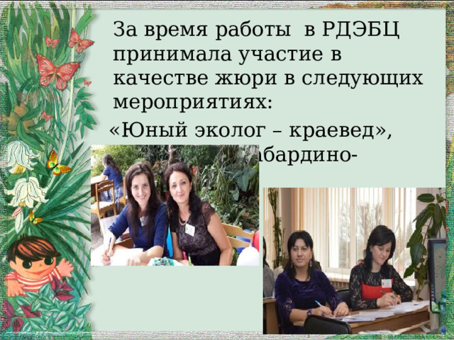  За время работы в РДЭБЦ принимала участие в качестве жюри в следующих мероприятиях:  «Юный эколог – краевед», «Мой край Кабардино-Балкария» . 