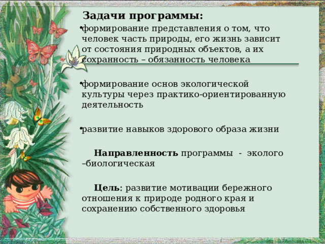   Задачи программы: формирование представления о том, что человек часть природы, его жизнь зависит от состояния природных объектов, а их сохранность – обязанность человека формирование основ экологической культуры через практико-ориентированную деятельность развитие навыков здорового образа жизни  Направленность программы - эколого –биологическая  Цель   развитие мотивации бережного отношения к природе родного края и сохранению собственного здоровья  