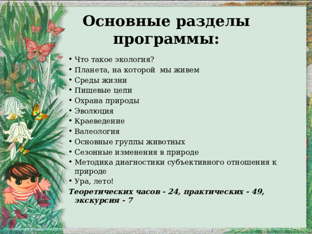 Основные разделы программы: Что такое экология? Планета, на которой мы живем Среды жизни Пищевые цепи Охрана природы Эволюция Краеведение Валеология Основные группы животных Сезонные изменения в природе Методика диагностики субъективного отношения к природе Ура, лето! Теоретических часов - 24, практических - 49, экскурсия - 7 