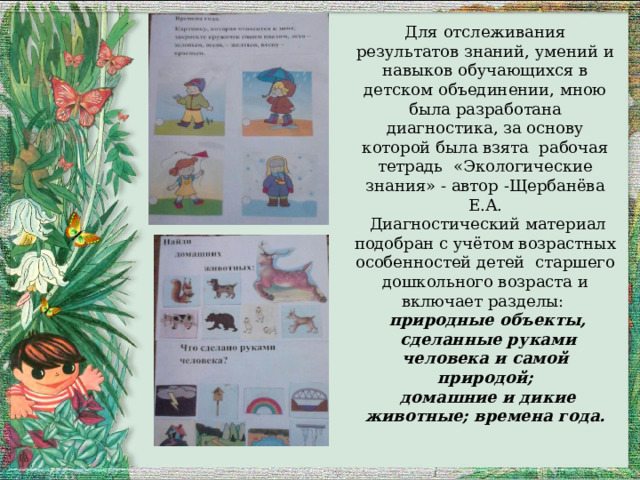 Для отслеживания результатов знаний, умений и навыков обучающихся в детском объединении, мною была разработана диагностика, за основу которой была взята рабочая тетрадь «Экологические знания» - автор -Щербанёва Е.А.  Диагностический материал подобран с учётом возрастных особенностей детей старшего дошкольного возраста и включает разделы:  природные объекты,  сделанные руками человека и самой природой;  домашние и дикие животные; времена года.  