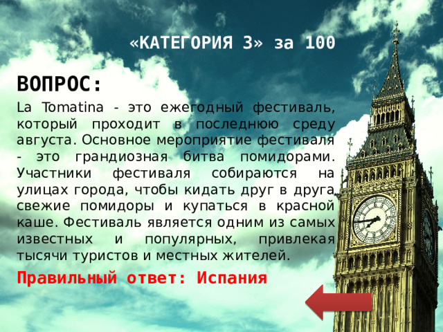 «КАТЕГОРИЯ 3» за 100 ВОПРОС: La Tomatina - это ежегодный фестиваль, который проходит в последнюю среду августа. Основное мероприятие фестиваля - это грандиозная битва помидорами. Участники фестиваля собираются на улицах города, чтобы кидать друг в друга свежие помидоры и купаться в красной каше. Фестиваль является одним из самых известных и популярных, привлекая тысячи туристов и местных жителей. Правильный ответ: Испания 