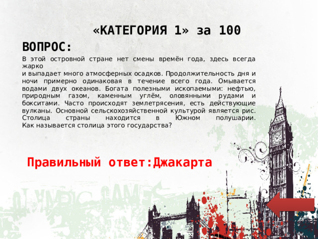 «КАТЕГОРИЯ 1» за 100 ВОПРОС: В этой островной стране нет смены времён года, здесь всегда жарко  и выпадает много атмосферных осадков. Продолжительность дня и ночи примерно одинаковая в течение всего года. Омывается водами двух океанов. Богата полезными ископаемыми: нефтью, природным газом, каменным углём, оловянными рудами и бокситами. Часто происходят землетрясения, есть действующие вулканы. Основной сельскохозяйственной культурой является рис. Столица страны находится в Южном полушарии.  Как называется столица этого государства? Правильный ответ:Джакарта 