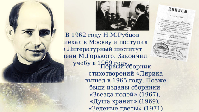 В 1962 году Н.М.Рубцов приехал в Москву и поступил в Литературный институт имени М.Горького. Закончил учебу в 1969 году. Первый сборник стихотворений «Лирика вышел в 1965 году. Позже были изданы сборники «Звезда полей» (1967), «Душа хранит» (1969), «Зеленые цветы» (1971) 