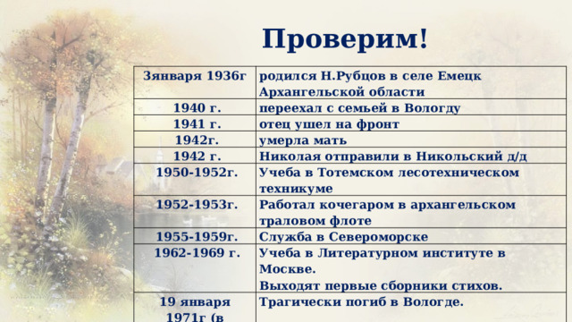 Проверим! 3января 1936г   1940 г. родился Н.Рубцов в селе Емецк Архангельской области переехал с семьей в Вологду   1941 г. отец ушел на фронт   1942г. умерла мать   1942 г. Николая отправили в Никольский д/д   1950-1952г.   1952-1953г. Учеба в Тотемском лесотехническом техникуме Работал кочегаром в архангельском траловом флоте   1955-1959г. Служба в Североморске   1962-1969 г. Учеба в Литературном институте в Москве. 19 января Выходят первые сборники стихов. 1971г (в Крещение) Трагически погиб в Вологде. 