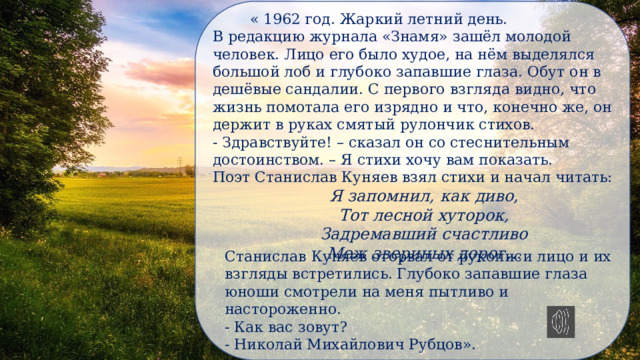  « 1962 год. Жаркий летний день. В редакцию журнала «Знамя» зашёл молодой человек. Лицо его было худое, на нём выделялся большой лоб и глубоко запавшие глаза. Обут он в дешёвые сандалии. С первого взгляда видно, что жизнь помотала его изрядно и что, конечно же, он держит в руках смятый рулончик стихов. - Здравствуйте! – сказал он со стеснительным достоинством. – Я стихи хочу вам показать. Поэт Станислав Куняев взял стихи и начал читать: Я запомнил, как диво, Тот лесной хуторок, Задремавший счастливо Меж звериных дорог… Станислав Куняев оторвал от рукописи лицо и их взгляды встретились. Глубоко запавшие глаза юноши смотрели на меня пытливо и настороженно. - Как вас зовут? - Николай Михайлович Рубцов». 