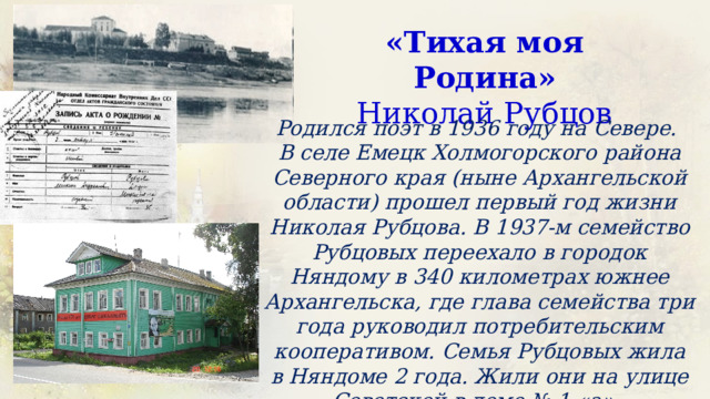 «Тихая моя Родина»  Николай Рубцов Родился поэт в 1936 году на Севере. В селе Емецк Холмогорского района Северного края (ныне Архангельской области) прошел первый год жизни Николая Рубцова. В 1937-м семейство Рубцовых переехало в городок Няндому в 340 километрах южнее Архангельска, где глава семейства три года руководил потребительским кооперативом. Семья Рубцовых жила в Няндоме 2 года. Жили они на улице Советской в доме № 1 «а». 