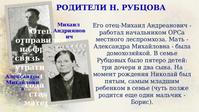 РОДИТЕЛИ Н. РУБЦОВА Михаил Андриянович Его отец-Михаил Андреанович - работал начальником ОРСа местного леспромхоза. Мать - Александра Михайловна - была домохозяйкой. В семье Рубцовых было пятеро детей: три дочери и два сына. На момент рождения Николай был пятым, самым младшим ребенком в семье (чуть позже родится еще один мальчик - Борис). Отец отправился на фронт, связь с ним утратилась. Летом 1942 года не стало матери. Александра Михайловна 