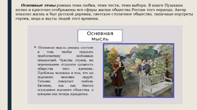  Основные темы романа тема любви, тема чести, тема выбора. В книге Пушкина полно и красочно отображены все сферы жизни общества России того периода. Автор показал жизнь и быт русской деревни, светское столичное общество, типичные портреты героев, мода и вкусы людей того времени. 