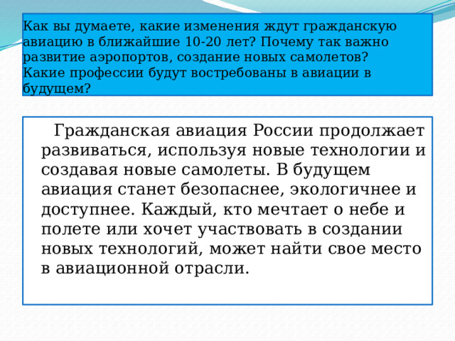 Как вы думаете, какие изменения ждут гражданскую авиацию в ближайшие 10-20 лет? Почему так важно развитие аэропортов, создание новых самолетов?  Какие профессии будут востребованы в авиации в будущем?  Гражданская авиация России продолжает развиваться, используя новые технологии и создавая новые самолеты. В будущем авиация станет безопаснее, экологичнее и доступнее. Каждый, кто мечтает о небе и полете или хочет участвовать в создании новых технологий, может найти свое место в авиационной отрасли. 