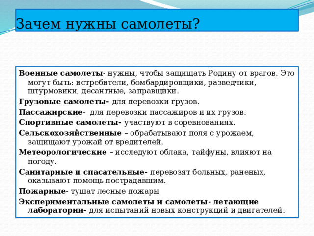 Зачем нужны самолеты? Военные самолеты - нужны, чтобы защищать Родину от врагов. Это могут быть: истребители, бомбардировщики, разведчики, штурмовики, десантные, заправщики. Грузовые самолеты- для перевозки грузов. Пассажирские - для перевозки пассажиров и их грузов. Спортивные самолеты- участвуют в соревнованиях. Сельскохозяйственные – обрабатывают поля с урожаем, защищают урожай от вредителей. Метеорологические – исследуют облака, тайфуны, влияют на погоду. Санитарные и спасательные- перевозят больных, раненых, оказывают помощь пострадавшим. Пожарные - тушат лесные пожары Экспериментальные самолеты и самолеты- летающие лаборатории- для испытаний новых конструкций и двигателей. 
