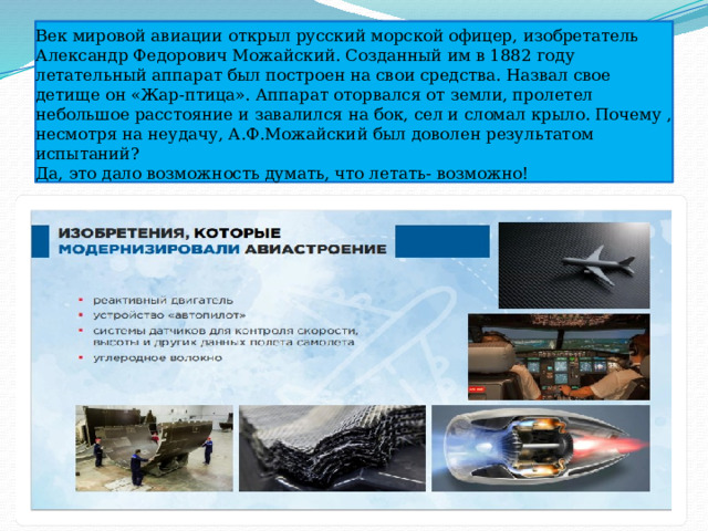 Век мировой авиации открыл русский морской офицер, изобретатель Александр Федорович Можайский. Созданный им в 1882 году летательный аппарат был построен на свои средства. Назвал свое детище он «Жар-птица». Аппарат оторвался от земли, пролетел небольшое расстояние и завалился на бок, сел и сломал крыло. Почему , несмотря на неудачу, А.Ф.Можайский был доволен результатом испытаний?  Да, это дало возможность думать, что летать- возможно! 