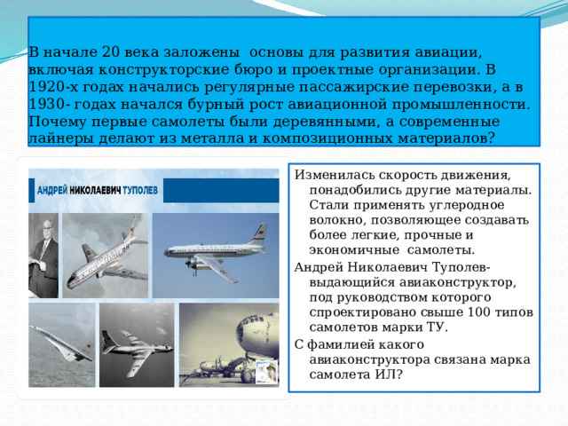 В начале 20 века заложены основы для развития авиации, включая конструкторские бюро и проектные организации. В 1920-х годах начались регулярные пассажирские перевозки, а в 1930- годах начался бурный рост авиационной промышленности.  Почему первые самолеты были деревянными, а современные лайнеры делают из металла и композиционных материалов? Изменилась скорость движения, понадобились другие материалы. Стали применять углеродное волокно, позволяющее создавать более легкие, прочные и экономичные самолеты. Андрей Николаевич Туполев- выдающийся авиаконструктор, под руководством которого спроектировано свыше 100 типов самолетов марки ТУ. С фамилией какого авиаконструктора связана марка самолета ИЛ? 