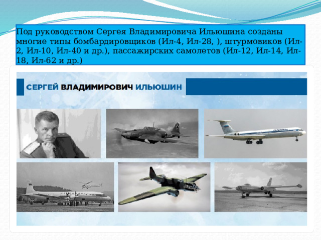 Под руководством Сергея Владимировича Ильюшина созданы многие типы бомбардировщиков (Ил-4, Ил-28, ), штурмовиков (Ил-2, Ил-10, Ил-40 и др.), пассажирских самолетов (Ил-12, Ил-14, Ил-18, Ил-62 и др.) 