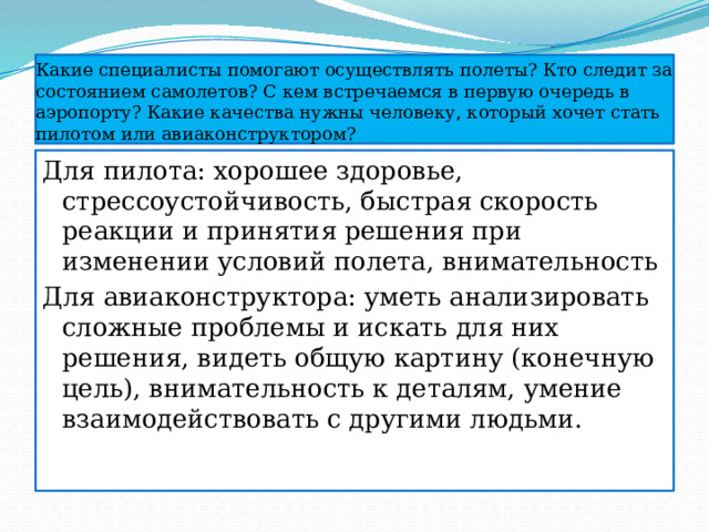 Какие специалисты помогают осуществлять полеты? Кто следит за состоянием самолетов? С кем встречаемся в первую очередь в аэропорту? Какие качества нужны человеку, который хочет стать пилотом или авиаконструктором? Для пилота: хорошее здоровье, стрессоустойчивость, быстрая скорость реакции и принятия решения при изменении условий полета, внимательность Для авиаконструктора: уметь анализировать сложные проблемы и искать для них решения, видеть общую картину (конечную цель), внимательность к деталям, умение взаимодействовать с другими людьми. 