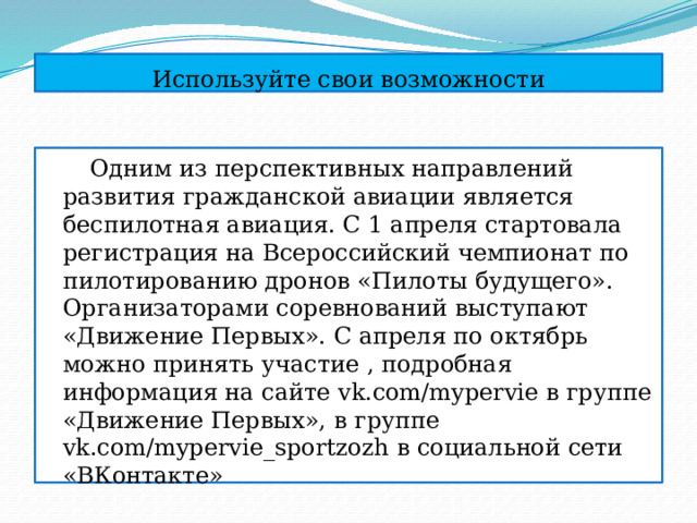 Используйте свои возможности  Одним из перспективных направлений развития гражданской авиации является беспилотная авиация. С 1 апреля стартовала регистрация на Всероссийский чемпионат по пилотированию дронов «Пилоты будущего». Организаторами соревнований выступают «Движение Первых». С апреля по октябрь можно принять участие , подробная информация на сайте vk.com/mypervie в группе «Движение Первых», в группе vk.com/mypervie_sportzozh в социальной сети «ВКонтакте» 