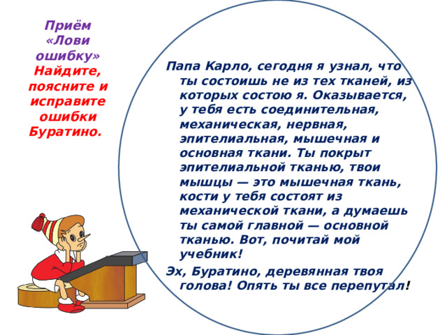 Приём «Лови ошибку»  Найдите, поясните и исправите ошибки Буратино.     Папа Карло, сегодня я узнал, что ты состоишь не из тех тканей, из которых состою я. Оказывается, у тебя есть соединительная, механическая, нервная, эпителиальная, мышечная и основная ткани. Ты покрыт эпителиальной тканью, твои мышцы — это мышечная ткань, кости у тебя состоят из механической ткани, а думаешь ты самой главной — основной тканью. Вот, почитай мой учебник!  Эх, Буратино, деревянная твоя голова! Опять ты все перепутал !  